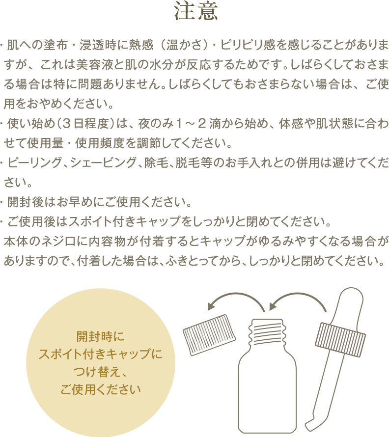 ・肌への塗布・浸透時に熱感（温かさ）・ピリピリ感を感じることがありますが、これは美容液と肌の水分が反応するためです。しばらくしておさまる場合は特に問題ありません。しばらくしてもおさまらない場合は、ご使用をおやめください。