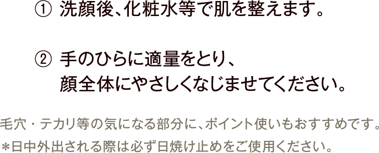 ① 洗顔後、化粧水等で肌を整えます。② 手のひらに適量をとり、顔全体にやさしくなじませてください。