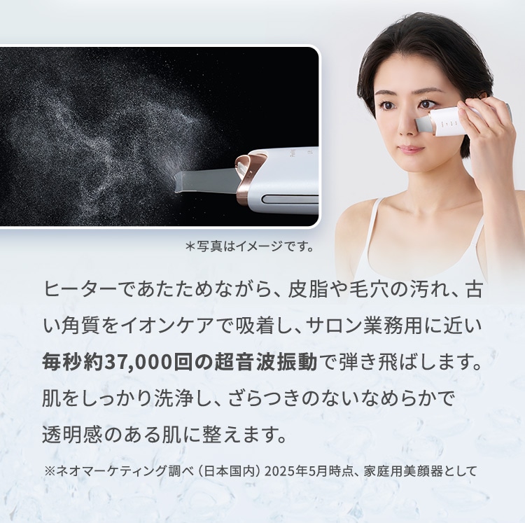 ヒーターであたためながら、皮脂や毛穴の汚れ、古い角質をイオンケアで吸着し、サロン業務用に近い毎秒約37,000回の超音波動で弾き飛ばします。肌をしっかり洗浄し、ざらつきのないなめらかで透明感のある肌に整えます。