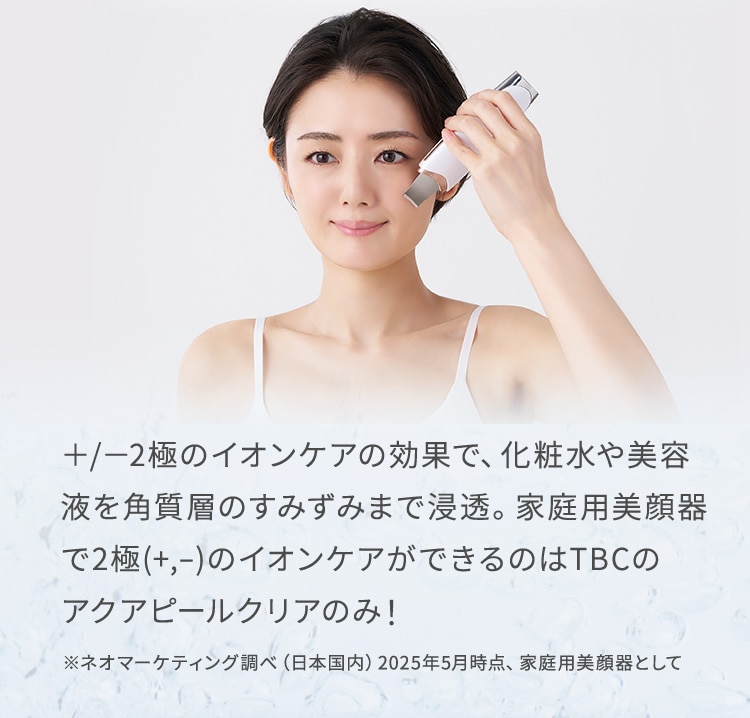 ＋/－2極のイオンケアの効果で、化粧水や美容液を角質層のすみずみまで浸透。家庭用美顔器で2極(+,-)のイオンケアができるのはTBCのアクアピールクリアのみ！