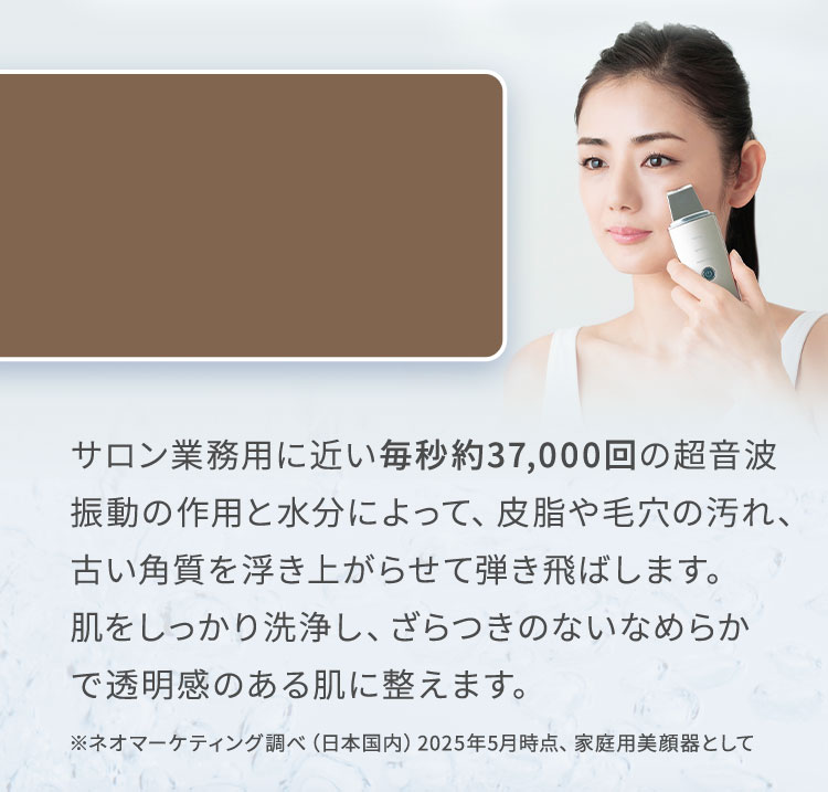 サロン業務用に近い毎秒約37,000回の超音波振動の作用と水分によって、皮脂や毛穴の汚れ、古い角質を浮き上がらせて弾き飛ばします。肌をしっかり洗浄し、ざらつきのないなめらかで透明感のある肌に整えます。