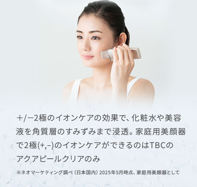 ＋/－2極のイオンケアの効果で、化粧水や美容 液を角質層のすみずみまで浸透。家庭用美顔器 で2極(+,-)のイオンケアができるのはTBCのアクアピールクリアのみ