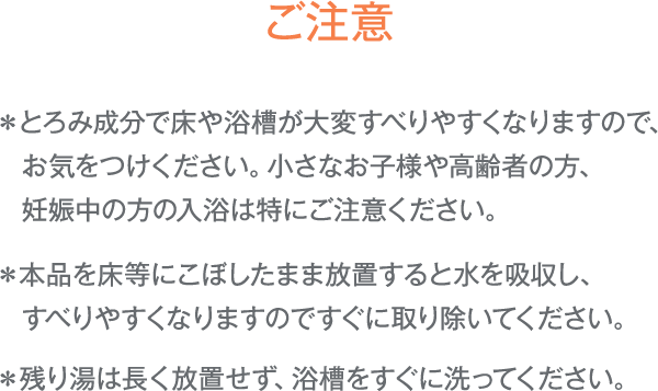 ご注意:＊とろみ成分で床や浴槽が大変すべりやすくなりますので、お気をつけください。　小さなお子様や高齢者の方、妊娠中の方の入浴は特にご注意ください。/＊本品を床等にこぼしたまま放置すると水を吸収し、すべりやすくなりますのですぐに取り除いてください。/＊残り湯は長く放置せず、浴槽をすぐに洗ってください。