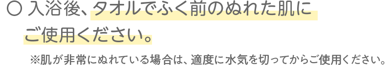 入浴後、タオルでふく前のぬれた肌にご使用ください。※肌が非常にぬれている場合は、適度に水気を切ってからご使用ください。