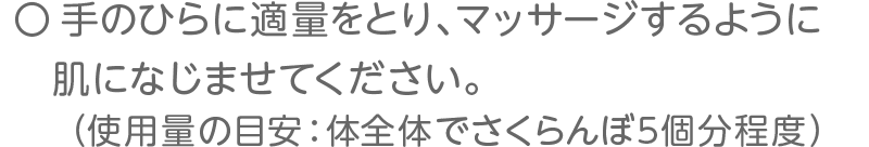 手のひらに適量をとり、マッサージするように肌になじませてください。（使用量の目安：体全体でさくらんぼ5個分程度