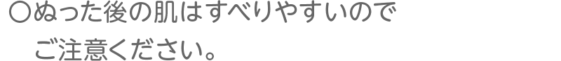 ぬった後の肌はすべりやすいのでご注意ください。