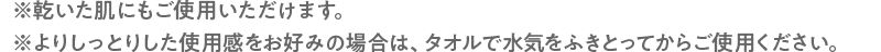 ※乾いた肌にもご使用いただけます。※よりしっとりした使用感をお好みの場合は、タオルで水気をふきとってからご使用ください。