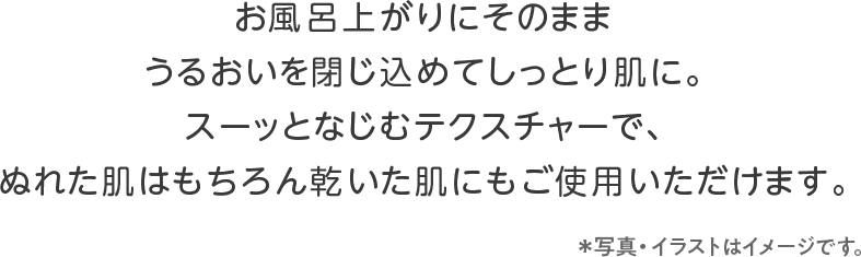 お風呂上がりにそのまま うるおいを閉じ込めてしっとり肌に。スーッとなじむテクスチャーで、ぬれた肌はもちろん乾いた肌にもご使