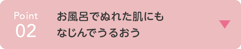 point02 お風呂でぬれた肌にも なじんでうるおう