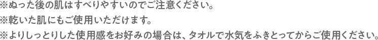 ※ぬった後の肌はすべりやすいのでご注意ください。 ※乾いた肌にもご使用いただけます。 ※よりしっとりした使用感をお好みの場合は、タオルで水気をふきとってからご使用ください。