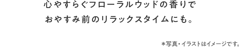心やすらぐフローラルウッドの香りでおやすみ前のリラックスタイムにも。