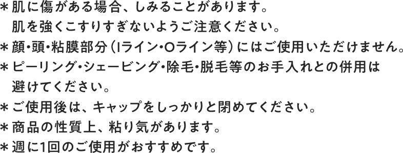 ＊肌に傷がある場合、しみることがあります。　肌を強くこすりすぎないようご注意ください。＊顔・頭・粘膜部分（Iライン・Oライン等）にはご使用いただけません。＊ピーリング・シェービング・除毛・脱毛等のお手入れとの併用は　避けてください。＊ご使用後は、キャップをしっかりと閉めてください。＊商品の性質上、粘り気があります。＊週に1回のご使用がおすすめです。