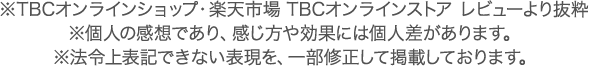 ※TBCオンラインショップ・楽天市場 TBCオンラインストア レビューより抜粋　※個人の感想であり、感じ方や効果には個人差があります。※法令上表記できない表現を、一部修正して掲載しております。