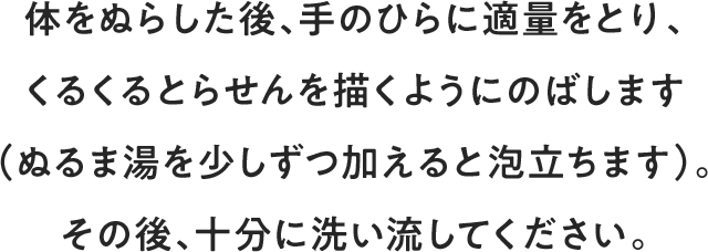 体をぬらした後、手のひらに適量をとり、くるくるとらせんを描くようにのばします（ぬるま湯を少しずつ加えると泡立ちます）。その後、十分に洗い流してください。