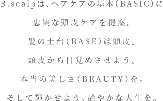 B.scalpは、ヘアケアの基本（BASIC）に 忠実な頭皮ケアを提案。髪の土台（BASE）は頭皮。頭皮から目覚めさせよう、本当の美しさ（BEAUTY）を。そして輝かせよう、艶やかな人生を。