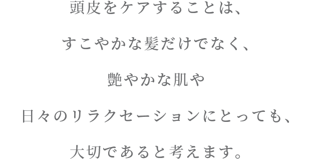 頭皮をケアすることは、すこやかな髪だけでなく 艶やかな肌や日々のリラクセーションにとっても、大切であると考えます。