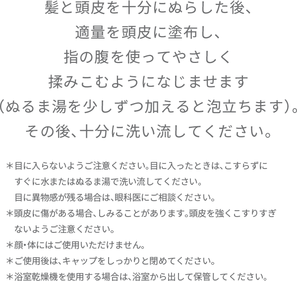 髪と頭皮を十分にぬらした後、 適量を頭皮に塗布し、 指の腹を使ってやさしく 揉みこむようになじませます （ぬるま湯を少しずつ加えると泡立ちます）。 その後、十分に洗い流してください。