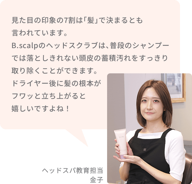 見た目の印象の7割は「髪」で決まるとも言われています。B.scalpのヘッドスクラブは、普段のシャンプーでは落としきれない頭皮の蓄積汚れをすっきり取り除くことができます。ドライヤー後に髪の根本がフワッと立ち上がると嬉しいですよね！