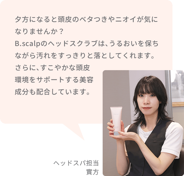 夕方になると頭皮のベタつきやニオイが気になりませんか？B.scalpのヘッドスクラブは、うるおいを保ちながら汚れをすっきりと落としてくれます。さらに、すこやかな頭皮環境をサポートする美容成分も配合しています。