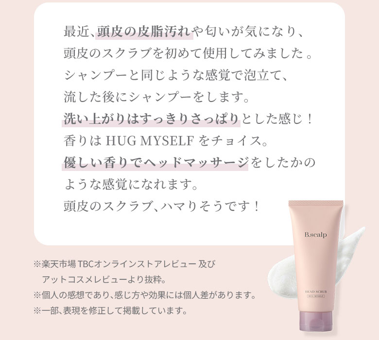 最近、頭皮の皮脂汚れや匂いが気になり、頭皮のスクラブを初めて使用してみました 。シャンプーと同じような感覚で泡立て、流した後にシャンプーをします。洗い上がりはすっきりさっぱりとした感じ！香りは HUG MYSELF をチョイス。優しい香りでヘッドマッサージをしたかのような感覚になれます。頭皮のスクラブ、ハマりそうです！