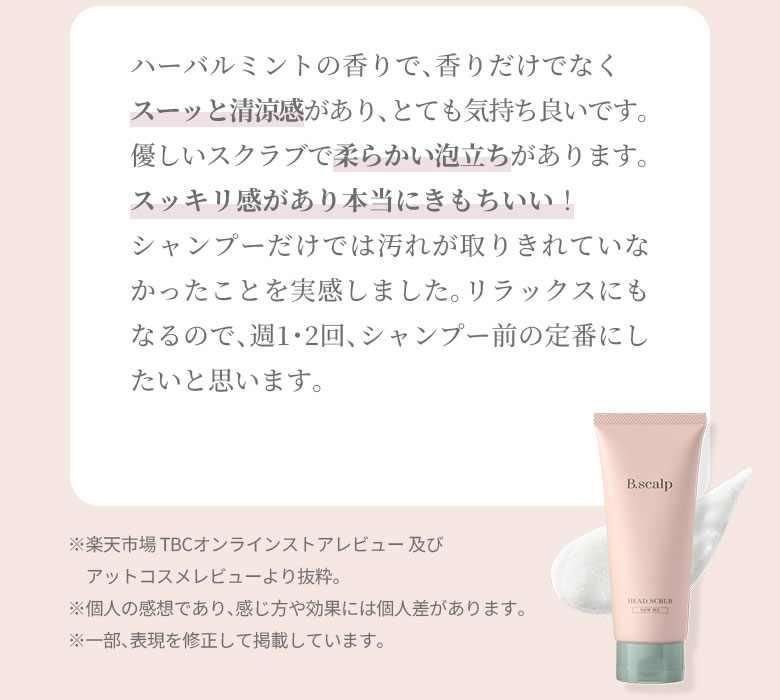 ハーバルミントの香りで、香りだけでなくスーッと清涼感があり、とても気持ち良いです。優しいスクラブで柔らかい泡立ちがあります。スッキリ感があり本当にきもちいい！シャンプーだけでは汚れが取りきれていなかったことを実感しました。リラックスにもなるので、週1・2回、シャンプー前の定番にしたいと思います。