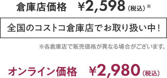 倉庫店価格　2,598円（税込）全国のコストコ倉庫店でお取り扱い中！ ※各倉庫店で販売価格が異なる場合がございます。　オンライン価格　2,980円（税込）