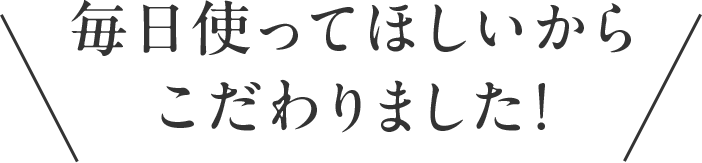 毎日使ってほしいからこだわりました！