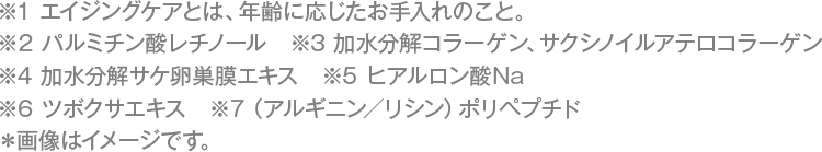 ※1 エイジングケアとは、年齢に応じたお手入れのこと。　※2 パルミチン酸レチノール　※3 加水分解コラーゲン、サクシノイルアテロコラーゲン　※4 加水分解サケ卵巣膜エキス　※5 ヒアルロン酸Na　※6 ツボクサエキス　※7（アルギニン／リシン）ポリペプチド　※画像はイメージです。