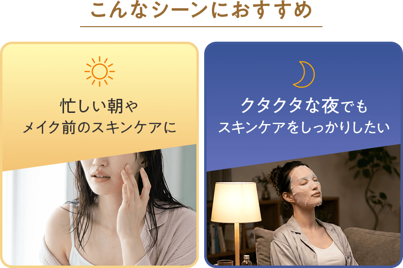 こんなシーンにおすすめ：忙しい朝やメイク前のスキンケアに、クタクタな夜でもスキンケアをしっかりしたい