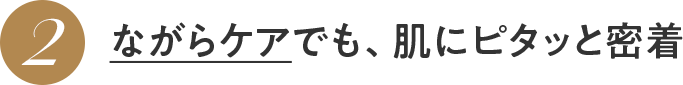 2 ながらケアでも、肌にピタッと密着
