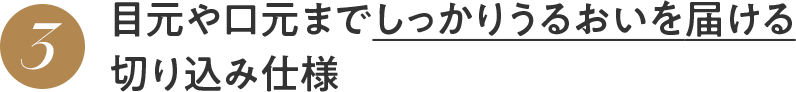 3 目元や口元までしっかりうるおいを届ける 切り込み仕様