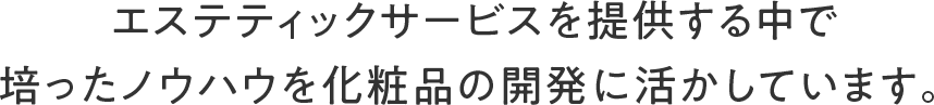 エステティックサービスを提供する中で培ったノウハウを化粧品の開発に活かしています。