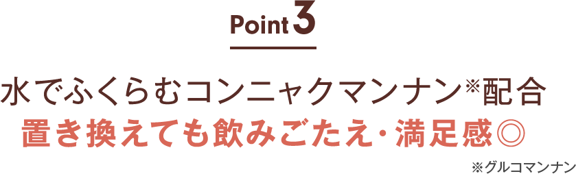 point03:水でふくらむコンニャクマンナン※配合 置き換えても飲みごたえ・満足感◎