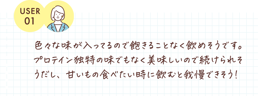 色々な味が入ってるので飽きることなく飲めそうです。プロテイン独特の味でもなく美味しいので続けられそうだし、甘いもの食べたい時に飲むと我慢できそう！