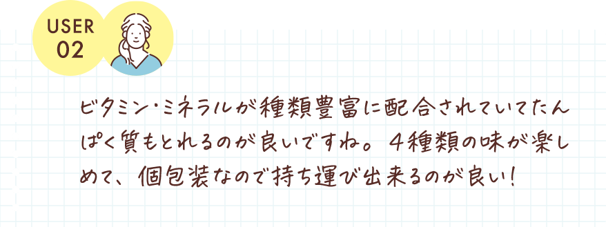 ビタミン･ミネラルが種類豊富に配合されていてたんぱく質もとれるのが良いですね。４種類の味が楽しめて、個包装なので持ち運び出来るのがいい！