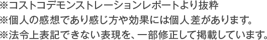 ※コストコデモンストレーションレポートより抜粋※個人の感想であり感じ方や効果には個人差があります。※法令上表記できない表現を、一部修正して掲載しています。