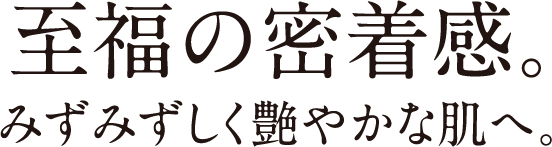 至福の密着感。みずみずしく艶やかな肌へ。