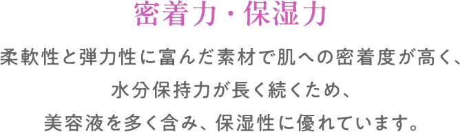 密着力・保湿力:柔軟性と弾力性に富んだ素材で肌への密着度が高く、水分保持力が長く続くため、美容液を多く含み、保湿性に優れています。