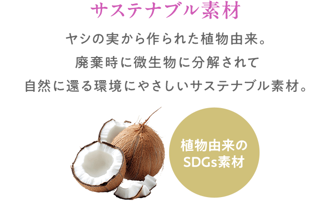 サステナブル素材:ヤシの実から作られた植物由来。廃棄時に微生物に分解されて自然に還る環境にやさしいサステナブル素材。