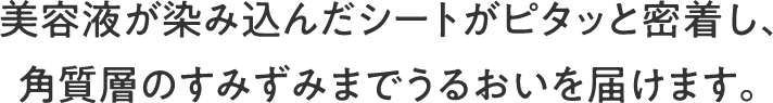 美容液が染み込んだシートがピタッと密着し、角質層のすみずみまでうるおいを届けます。