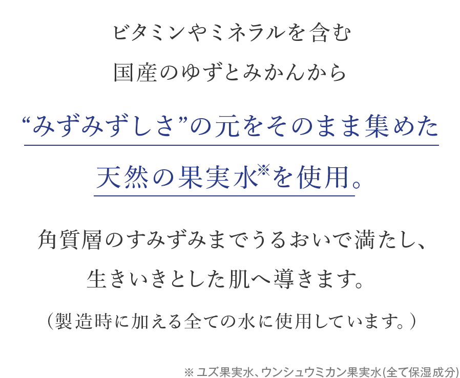 ビタミンやミネラルを含む国産のゆずとみかんから“みずみずしさ”の元をそのまま集めた天然の果実水※を使用。角質層のすみずみまでうるおいで満たし、生きいきとした肌へ導きます。(製造時に加える全ての水に使用しています。)