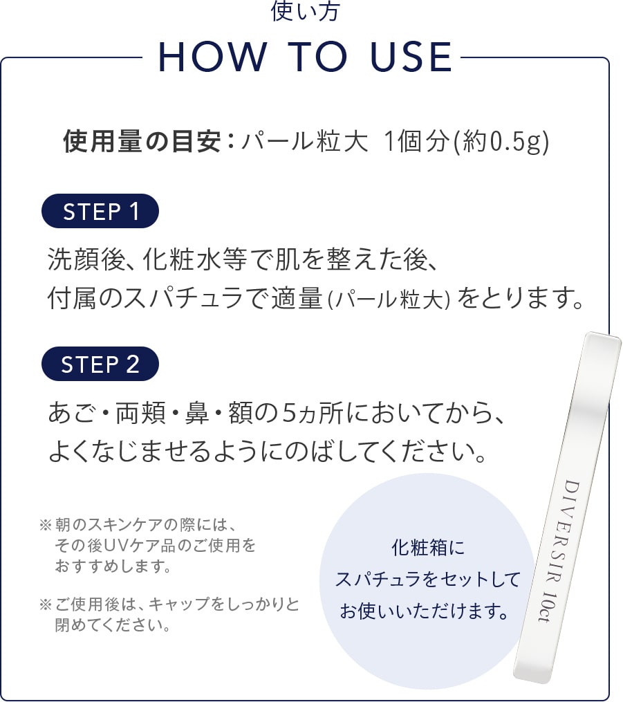 洗顔後、化粧水等で肌を整えた後、付属のスパチュラで適量(パール粒大)をとります。あご・両頬・鼻・額の５ヵ所においてから、よくなじませるようにのばしてください。