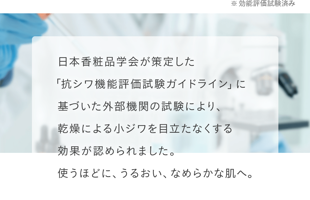 日本香粧品学会が策定した「抗シワ機能評価試験ガイドライン」に基づいた外部機関の試験により、乾燥による小ジワを目立たなくする効果が認められました。使うほどに、うるおい、なめらかな肌へ。