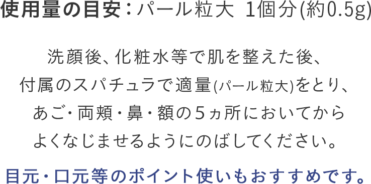 洗顔後、化粧水等で肌を整えた後、付属のスパチュラで適量(パール粒大)をとり、あご・両頬・鼻・額の５ヵ所においてからよくなじませるようにのばしてください。目元・口元等のポイント使いもおすすめです。