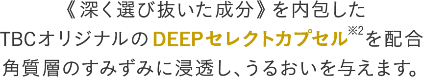 《深く選び抜いた成分》を内包した TBCオリジナルのDEEPセレクトカプセル※2を配合 角質層のすみずみに浸透し、うるおいを与えます
