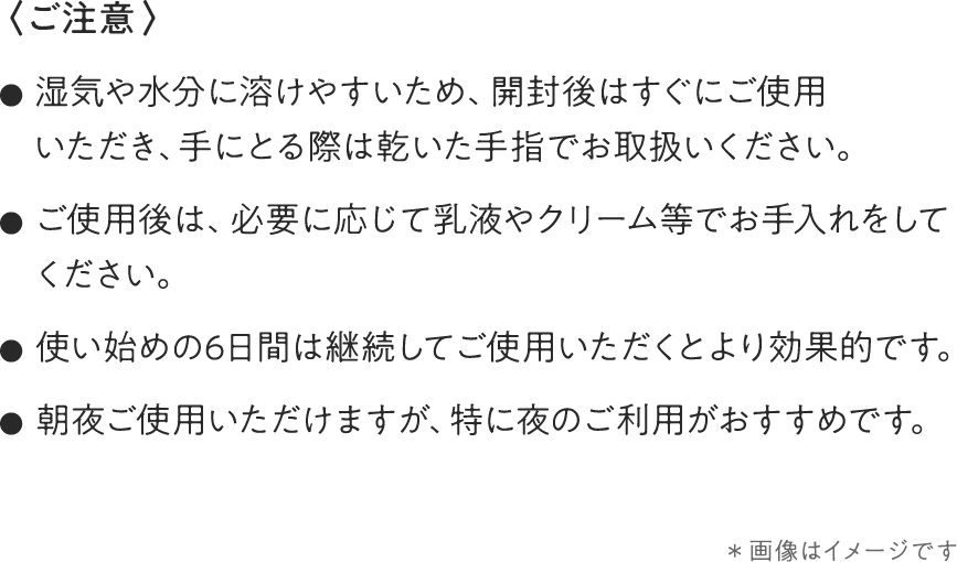 〈ご注意〉●湿気や水分に溶けやすいため、開封後はすぐにご使用いただき、手にとる際は乾いた手指でお取扱いください。●ご使用後は、必要に応じて乳液やクリーム等でお手入れをしてください。●使い始めの6日間は継続してご使用いただくとより効果的です。●朝夜ご使用いただけますが、特に夜のご利用がおすすめです。