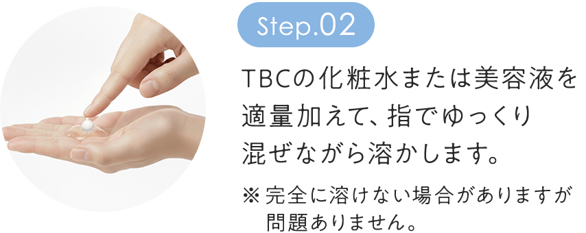 step2：TBCの化粧水または美容液を 適量加えて、指でゆっくり 混ぜながら溶かします。 ※完全に溶けない場合がありますが 　問題ありません
