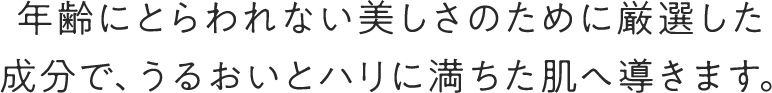 年齢にとらわれない美しさのために厳選した 成分で、うるおいとハリに満ちた肌へ導きます。