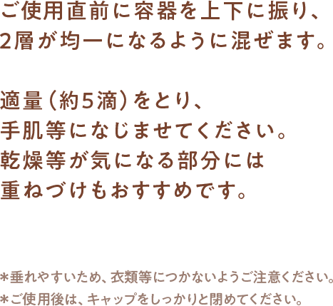 ご使用直前に容器を上下に振り、2層が均一になるように混ぜます。適量（約5滴）をとり、手肌等になじませてください。乾燥等が気になる部分には重ねづけもおすすめです。