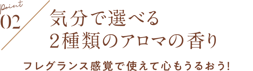 POINT02 気分で選べる ２種類のアロマの香り